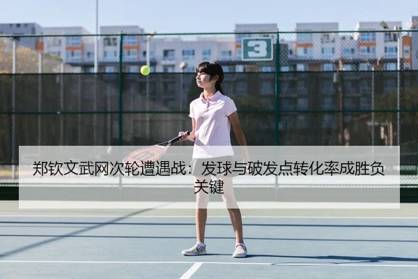 郑钦文武网次轮遭遇战：发球与破发点转化率成胜负关键