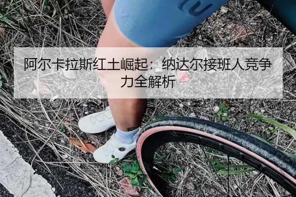 阿尔卡拉斯红土崛起：纳达尔接班人竞争力全解析