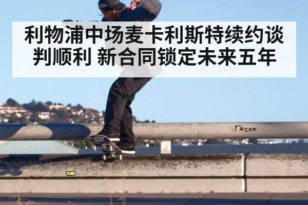 利物浦中场麦卡利斯特续约谈判顺利 新合同锁定未来五年