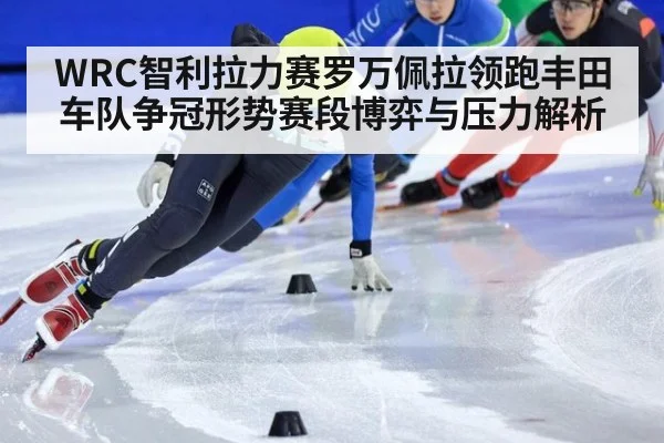 WRC智利拉力赛罗万佩拉领跑丰田车队争冠形势赛段博弈与压力解析